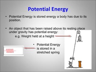 Potential Energy Potential Energy is stored energy a body has due to its position. An object that has been raised above its resting place under gravity has potential energy: e.g. Weight held at a height Potential Energy is stored in a stretched spring 