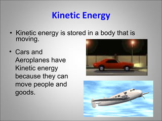 Kinetic Energy Kinetic energy is stored in a body that is moving. Cars and Aeroplanes have Kinetic energy because they can move people and goods. 