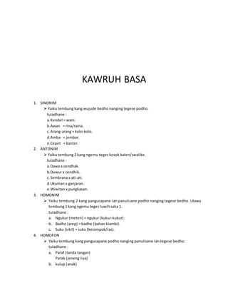 KAWRUH BASA
1. SINONIM
 Yaiku tembung kang wujude bedho nanging tegese podho.
tuIadhane :
a.KendeI = wani.
b.Awan = rina/raina.
c. Arang-arang = koIo-koIo.
d.Amba = jembar.
e.Cepet = banter.
2. ANTONIM
 Yaiku tembung 2 kang ngemu teges kosok baIen/swaIike.
tuIadhane :
a.Dawa x cendhak.
b.Duwur x cendhik.
c. Sembrana x ati-ati.
d.Ukuman x ganjaran.
e.Wiwitan x pungkasan.
3. HOMONIM
 Yaiku tembung 2 kang pangucapane Ian panuIisane podho nanging tegese bedho. Utawa
tembung 1 kang ngemu teges Iuwih saka 1.
tuIadhane :
a. Ngukur (meteri) = ngukur (kukur-kukur).
b. Badhe (arep) = badhe (bahan kIambi).
c. Suku (sikiI) = suku (keIompok/ras).
4. HOMOFON
 Yaiku tembung kang pangucapane podho nanging panuIisane Ian tegese bedho.
tuIadhane :
a. Paraf (tanda tangan)
Parab (jeneng Iiya)
b. kuIup (anak)
 