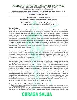 PUEBLO ORIGINARIO KICHWA DE SARAYAKU
ACUERDO EJECUTIVO CODENPE N0. 024, 10 de junio 2004.
Sede Ejecutiva: Plaza Central Sarayaku-Amazonia-Ecuador
Oficina de Coordinación Puyo: Calle Francisco de Orellana y General Villamil/ Casilla Postal: 16 –01–785
Telefax: 593-032-883-979/ E-mail: tayjasaruta@sarayaku.com / Web: www.sarayaku.org
SARAYAKU – PASTAZA – ECUADOR
Kawsak Sacha –The Living Forest:
An Indigenous Proposal for Confronting Climate Change
Presented by the Amazonian Kichwa People of Sarayaku
COP 21, Paris, November 30 –December 11, 2015
Kawsak Sacha
Kawsak Sacha (The Living Forest) is a proposal for living together with the natural world that
grows out of the millennial knowledge of the Indigenous Peoples who inhabit the Amazonian
rainforest, and it is one that is also buttressed by recent scientific studies. Whereas the western
world treats nature as an undemanding source of raw materials destined exclusively for human
use, Kawsak Sacha recognizes that the forest is made up entirely of living selves and the
communicative relations they have with each other. These selves, from the smallest plants to the
supreme beings who protect the forest, are persons (runa) who inhabit the waterfalls, lagoons,
swamps, mountains, and rivers, and who, in turn, compose the Living Forest as a whole. These
persons live together in community (llakta) and carry out their lives in a manner that is similar to
human beings. To summarize, in the Living Forest the economic system is an ecological web; the
natural world is also a social world.
Kawsak Sacha, understood as sacred territory, is the primordial font of Sumak Kawsay (Buen
Vivir, “Good Living”). Not only does it provide a home for all of its inhabitants, it also
emotionally, psychologically, physically, and spiritually revitalizes them. In this way it
regenerates the Indigenous Peoples who live in community with these sylvan selves. That is, the
Living Forest nourishes and augments life.
Kawsak Sacha is where we transmit our knowledge and ways of being (yachay). It is where our
wise people (yachak) interrelate with the supreme beings of the forest in order to receive the
guidance that leads them along the path of Sumak Kawsay. This continuous relation that we
Indigenous People have with the beings of the forest is central, for on it depends the continuity of
the Living Forest, which, in turn permits a harmony of life among many kinds of beings, as well
as the possibility that we all can continue to live into the future. In essence, the forest is neither
simply a landscape for aesthetic appreciation nor a resource for exploitation. It is, rather, the
most exalted expression of life itself. It is for this reason that continued coexistence with the
Living Forest can lead to Sumak Kawsay. This encourages us to propose that maintaining this
lively space, based on a continuous relation with its beings, can provide a global ethical
orientation as we search for better ways to face the worldwide ecological crisis in which we live
today. In this manner Sumak Kawsay can become a planetary reality.
Proposal: Declaration of Kawsak Sacha (the Living Forest)
1) Our Concrete Proposal consists in attaining national and international recognition for Kawsak
Sacha (the Living Forest), as a new legal category of protected area that would be considered
Sacred Territory and Biological and Cultural Patrimony of the Kichwa People in Ecuador. Our
 