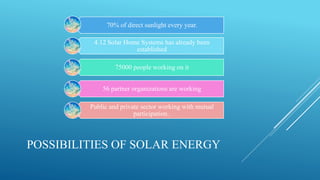 POSSIBILITIES OF SOLAR ENERGY
70% of direct sunlight every year.
4.12 Solar Home Systems has already been
established
75000 people working on it
56 partner organizations are working
Public and private sector working with mutual
participation..
 