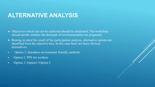 ALTERNATIVE ANALYSIS
 Objectives which can not be achieved should be eliminated. The workshop
should decide whether the demands of environmentalist are pragmatic
 Bearing in mind the result of the participation analysis, alternative options are
identified from the objective tree. In this case there are three obvious
alternatives.
 Option 1: Introduce environment friendly methods
 Option 2: PPE for workers
 Option 3: Option1+Option 2
 