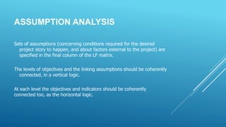 ASSUMPTION ANALYSIS
Sets of assumptions (concerning conditions required for the desired
project story to happen, and about factors external to the project) are
specified in the final column of the LF matrix.
The levels of objectives and the linking assumptions should be coherently
connected, in a vertical logic.
At each level the objectives and indicators should be coherently
connected too, as the horizontal logic.
 
