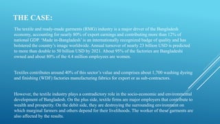 THE CASE:
The textile and ready-made garments (RMG) industry is a major driver of the Bangladesh
economy, accounting for nearly 80% of export earnings and contributing more than 12% of
national GDP. ‘Made in-Bangladesh’ is an internationally recognized badge of quality and has
bolstered the country’s image worldwide. Annual turnover of nearly 23 billion USD is predicted
to more than double to 50 billion USD by 2021. About 95% of the factories are Bangladeshi
owned and about 80% of the 4.4 million employees are women.
Textiles contributes around 40% of this sector’s value and comprises about 1,700 washing dyeing
and finishing (WDF) factories manufacturing fabrics for export or as sub-contractors.
However, the textile industry plays a contradictory role in the socio-economic and environmental
development of Bangladesh. On the plus side, textile firms are major employers that contribute to
wealth and prosperity. On the debit side, they are destroying the surrounding environment on
which marginal farmers and others depend for their livelihoods. The worker of these garments are
also affected by the results.
 