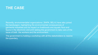 THE CASE
Recently, environmentalist organizations ( BAPA, BELA) have also joined
the bandwagon, highlighting the environmental consequences of
garments industries and its impact on livelihoods and aquatic flora and
fauna in the electronic and print asking the government to take care of the
issue of both the workers and the environment .
The government is holding a workshop with all the stakeholders to resolve
the quandary.
 