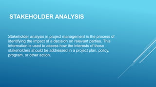 STAKEHOLDER ANALYSIS
Stakeholder analysis in project management is the process of
identifying the impact of a decision on relevant parties. This
information is used to assess how the interests of those
stakeholders should be addressed in a project plan, policy,
program, or other action.
 