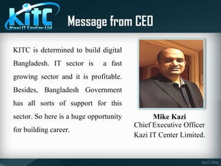 Message from CEO
KITC is determined to build digital
Bangladesh. IT sector is a fast
growing sector and it is profitable.
Besides, Bangladesh Government
has all sorts of support for this
sector. So here is a huge opportunity
for building career.
Mike Kazi
Chief Executive Officer
Kazi IT Center Limited.
 