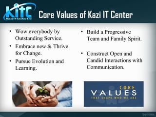 Core Values of Kazi IT Center
• Wow everybody by
Outstanding Service.
• Embrace new & Thrive
for Change.
• Pursue Evolution and
Learning.
• Build a Progressive
Team and Family Spirit.
• Construct Open and
Candid Interactions with
Communication.
 