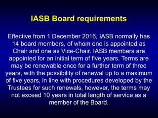IASB Board requirements
Effective from 1 December 2016, IASB normally has
14 board members, of whom one is appointed as
Chair and one as Vice-Chair. IASB members are
appointed for an initial term of five years. Terms are
may be renewable once for a further term of three
years, with the possibility of renewal up to a maximum
of five years, in line with procedures developed by the
Trustees for such renewals, however, the terms may
not exceed 10 years in total length of service as a
member of the Board.
 