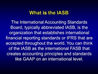 The International Accounting Standards
Board, typically abbreviated IASB, is the
organization that establishes international
financial reporting standards or IFRS that are
accepted throughout the world. You can think
of the IASB as the international FASB that
creates accounting principles and standards
like GAAP on an international level.
is
 
