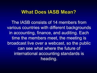 The IASB consists of 14 members from
various countries with different backgrounds
in accounting, finance, and auditing. Each
time the members meet, the meeting is
broadcast live over a webcast, so the public
can see what where the future of
international accounting standards is
heading.
 
