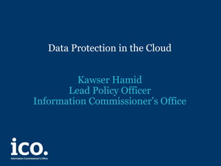 Data Protection in the Cloud
Kawser Hamid
Lead Policy Officer
Information Commissioner’s Office
 