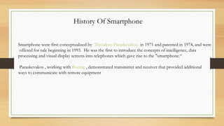 History Of Smartphone
Smartphone were first conceptualized by  Theodore Paraskevakos  in 1971 and patented in 1974, and were
offered for sale beginning in 1993.  He was the first to introduce the concepts of intelligence, data
processing and visual display screens into telephones which gave rise to the "smartphone.“
 Paraskevakos , working with Boeing , demonstrated transmitter and receiver that provided additional
ways to communicate with remote equipment
 