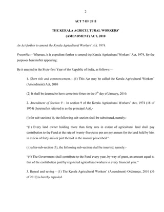 2
ACT 7 OF 2011
THE KERALA AGRICULTURAL WORKERS’
(AMENDMENT) ACT, 2010
An Act further to amend the Kerala Agricultural Workers’ Act, 1974.
Preamble.—Whereas, it is expedient further to amend the Kerala Agricultural Workers’ Act, 1974, for the
purposes hereinafter appearing;
Be it enacted in the Sixty-first Year of the Republic of India, as follows:—
1. Short title and commencement.—(1) This Act may be called the Kerala Agricultural Workers’
(Amendment) Act, 2010
(2) It shall be deemed to have come into force on the 5th
day of January, 2010.
2. Amendment of Section 9 – In section 9 of the Kerala Agricultural Workers’ Act, 1974 (18 of
1974) (hereinafter referred to as the principal Act),-
(i) for sub-section (1), the following sub-section shall be substituted, namely:-
“(1) Every land owner holding more than forty ares in extent of agricultural land shall pay
contribution to the Fund at the rate of twenty-five paise per are per annum for the land held by him
in excess of forty ares or part thereof in the manner prescribed.”
(ii) after-sub-section (3), the following sub-section shall be inserted, namely:-
“(4) The Government shall contribute to the Fund every year, by way of grant, an amount equal to
that of the contribution paid by registered agricultural workers in every financial year.”
3. Repeal and saving – (1) The Kerala Agricultural Workers’ (Amendment) Ordinance, 2010 (36
of 2010) is hereby repealed.
 