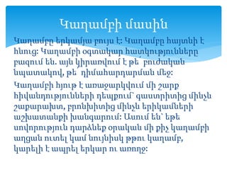 Կաղամբը երկամյա բույս է: Կաղամբը հայտնի է
հնուց: Կաղամբի օգտակար հատկությունները
բազում են. այն կիրառվում է թե՛ բուժական
նպատակով, թե՛ դիմահարդարման մեջ:
Կաղամբի հյութ է առաջարկվում մի շարք
հիվանդությունների դեպքում` գաստրիտից մինչև
շաքարախտ, բրոնխիտից մինչև երիկամների
աշխատանքի խանգարում: Ասում են` եթե
սովորություն դարձնեք օրական մի քիչ կաղամբի
աղցան ուտել կամ նույնիսկ թթու կաղամբ,
կարելի է ապրել երկար ու առողջ:
Կաղամբի մասին
 