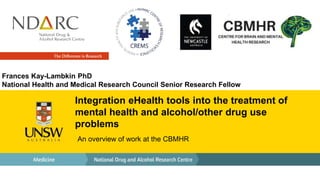 Integration eHealth tools into the treatment of
mental health and alcohol/other drug use
problems
An overview of work at the CBMHR
Frances Kay-Lambkin PhD
National Health and Medical Research Council Senior Research Fellow
 