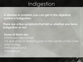 Indigestion A disease or problem you can get in the digestive system is indigestion.  There are a few symptoms that tell us whether you have indigestion or not.  Some of them are; Stomach discomfort. A dull ache or stabbing pain in the centre of the chest after eating. Wind burn and Heartburn  