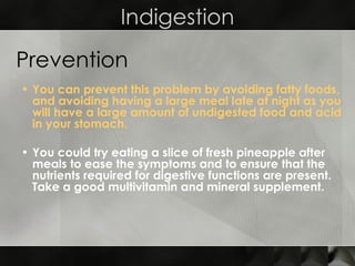 Indigestion You can prevent this problem by avoiding fatty foods, and avoiding having a large meal late at night as you will have a large amount of undigested food and acid in your stomach. You could try eating a slice of fresh pineapple after meals to ease the symptoms and to ensure that the nutrients required for digestive functions are present. Take a good multivitamin and mineral supplement. Prevention 