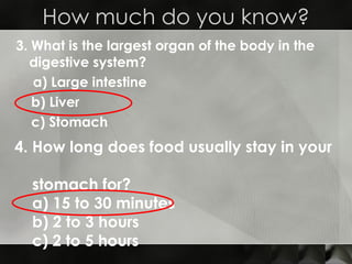 3. What is the largest organ of the body in the digestive system?   a) Large intestine   b) Liver c) Stomach How much do you know? 4. How long does food usually stay in your  stomach for?  a) 15 to 30 minutes b) 2 to 3 hours c) 2 to 5 hours 
