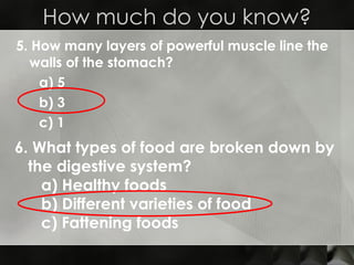 5. How many layers of powerful muscle line the walls of the stomach? a) 5 b) 3  c) 1 How much do you know? 6. What types of food are broken down by the digestive system? a) Healthy foods b) Different varieties of food c) Fattening foods 