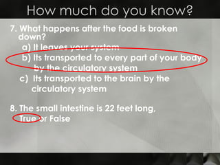 7. What happens after the food is broken down? a) It leaves your system b) Its transported to every part of your body  by the circulatory system c)  Its transported to the brain by the  circulatory system How much do you know? 8. The small intestine is 22 feet long, True or False 