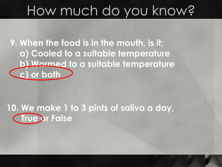 9. When the food is in the mouth, is it; a) Cooled to a suitable temperature b) Warmed to a suitable temperature c) or both How much do you know? 10. We make 1 to 3 pints of saliva a day, True or False 