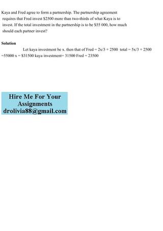 Kaya and Fred agree to form a partnership. The partnership agreement
requires that Fred invest $2500 more than two-thirds of what Kaya is to
invest. If the total investment in the partnership is to be $55 000, how much
should each partner invest?
Solution
Let kaya investment be x. then that of Fred = 2x/3 + 2500 total = 5x/3 + 2500
=55000 x = $31500 kaya investment= 31500 Fred = 23500
 