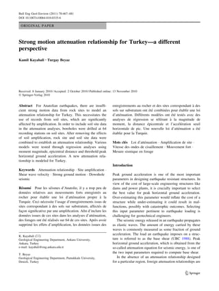 ORIGINAL PAPER
Strong motion attenuation relationship for Turkey—a different
perspective
Kamil Kayabali • Turgay Beyaz
Received: 8 January 2010 / Accepted: 2 October 2010 / Published online: 13 November 2010
Ó Springer-Verlag 2010
Abstract For Anatolian earthquakes, there are insufﬁ-
cient strong motion data from rock sites to model an
attenuation relationship for Turkey. This necessitates the
use of records from soil sites, which are signiﬁcantly
affected by ampliﬁcation. In order to include soil site data
in the attenuation analyses, boreholes were drilled at 64
recording stations on soil sites. After removing the effects
of soil ampliﬁcation, rock site and soil site data were
combined to establish an attenuation relationship. Various
models were tested through regression analyses using
moment magnitude, epicentral distance and threshold peak
horizontal ground acceleration. A new attenuation rela-
tionship is modeled for Turkey.
Keywords Attenuation relationship Á Site ampliﬁcation Á
Shear wave velocity Á Strong ground motion Á Downhole
seismic
Re´sume´ Pour les se´ismes d’Anatolie, il y a trop peu de
donne´es relatives aux mouvements forts enregistre´s au
rocher pour e´tablir une loi d’atte´nuation propre a` la
Turquie. Ceci ne´cessite l’usage d’enregistrements issus de
sites correspondant a` des sols sur substratum, affecte´s de
fac¸on signiﬁcative par une ampliﬁcation. Aﬁn d’inclure les
donne´es issues de ces sites dans les analyses d’atte´nuation,
des forages ont e´te´ re´alise´s sur 64 de ces sites. Apre`s avoir
supprime´ les effets d’ampliﬁcation, les donne´es issues des
enregistrements au rocher et des sites correspondant a` des
sols sur substratum ont e´te´ combine´es pour e´tablir une loi
d’atte´nuation. Diffe´rents mode`les ont e´te´ teste´s avec des
analyses de re´gression se re´fe´rant a` la magnitude de
moment, la distance e´picentrale et l’acce´le´ration seuil
horizontale de pic. Une nouvelle loi d’atte´nuation a e´te´
e´tablie pour la Turquie.
Mots cle´s Loi d’atte´nuation Á Ampliﬁcation de site Á
Vitesse des ondes de cisaillement Á Mouvement fort Á
Mesure sismique en forage
Introduction
Peak ground acceleration is one of the most important
parameters in designing earthquake resistant structures. In
view of the cost of large-scale engineering structures like
dams and power plants, it is crucially important to select
the best value for peak horizontal ground acceleration.
Over-estimating this parameter would inﬂate the cost of a
structure while under-estimating it could result in mal-
functions, possibly with catastrophic outcomes. Selecting
this input parameter pertinent to earthquake loading is
challenging for geotechnical engineers.
The seismic energy released in an earthquake propagates
as elastic waves. The amount of energy carried by these
waves is commonly measured as some fraction of ground
acceleration. The load an earthquake imposes on a struc-
ture is referred to as the base shear (UBC 1988). Peak
horizontal ground acceleration, which is obtained from the
so-called attenuation equation for seismic energy, is one of
the two input parameters required to compute base shear.
In the absence of an attenuation relationship designed
for a particular region, foreign attenuation relationships are
K. Kayabali (&)
Geological Engineering Department, Ankara University,
Ankara, Turkey
e-mail: kayabali@eng.ankara.edu.tr
T. Beyaz
Geological Engineering Department, Pamukkale University,
Denizli, Turkey
123
Bull Eng Geol Environ (2011) 70:467–481
DOI 10.1007/s10064-010-0335-6
 