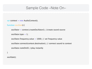 Sample Code –Note On– 
var context = new AudioContext(); 
function oscillate() { 
oscillator = context.createOscillator(); //create sound source 
oscillator.type = 1; 
oscillator.frequency.value = 1000; // set frequency value 
oscillator.connect(context.destination); // connect sound to context 
oscillator.noteOn(0) //play instantly 
} 
oscillate(); 
 
