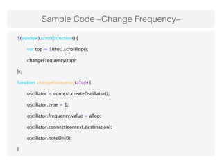 Sample Code –Change Frequency– 
$(window).scroll(function() { 
var top = $(this).scrollTop(); 
changeFrequency(top); 
}); 
function changeFrequency(aTop) { 
oscillator = context.createOscillator(); 
oscillator.type = 1; 
oscillator.frequency.value = aTop; 
oscillator.connect(context.destination); 
oscillator.noteOn(0); 
} 
 
