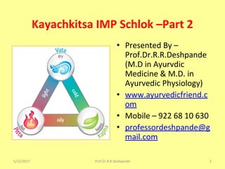 Kayachkitsa IMP Schlok –Part 2
• Presented By –
Prof.Dr.R.R.Deshpande
(M.D in Ayurvdic
Medicine & M.D. in
Ayurvedic Physiology)
• www.ayurvedicfriend.c
om
• Mobile – 922 68 10 630
• professordeshpande@g
mail.com
5/12/2017 1Prof.Dr.R.R.Deshpande
 