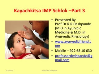 Kayachkitsa IMP Schlok –Part 3
• Presented By –
Prof.Dr.R.R.Deshpande
(M.D in Ayurvdic
Medicine & M.D. in
Ayurvedic Physiology)
• www.ayurvedicfriend.c
om
• Mobile – 922 68 10 630
• professordeshpande@g
mail.com
5/12/2017 1Prof.Dr.R.R.Deshpande
 
