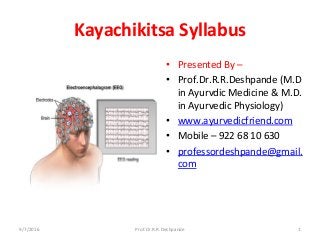 Kayachikitsa Syllabus
• Presented By –
• Prof.Dr.R.R.Deshpande (M.D
in Ayurvdic Medicine & M.D.
in Ayurvedic Physiology)
• www.ayurvedicfriend.com
• Mobile – 922 68 10 630
• professordeshpande@gmail.
com
9/7/2016 Prof.Dr.R.R.Deshpande 1
 