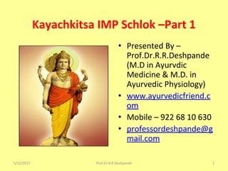 Kayachkitsa IMP Schlok –Part 1
• Presented By –
Prof.Dr.R.R.Deshpande
(M.D in Ayurvdic
Medicine & M.D. in
Ayurvedic Physiology)
• www.ayurvedicfriend.c
om
• Mobile – 922 68 10 630
• professordeshpande@g
mail.com
5/12/2017 1Prof.Dr.R.R.Deshpande
 
