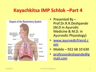 Kayachkitsa IMP Schlok –Part 4
• Presented By –
Prof.Dr.R.R.Deshpande
(M.D in Ayurvdic
Medicine & M.D. in
Ayurvedic Physiology)
• www.ayurvedicfriend.c
om
• Mobile – 922 68 10 630
• professordeshpande@g
mail.com
5/13/2017 1Prof.Dr.R.R.Deshpande
 
