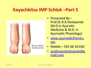 Kayachkitsa IMP Schlok –Part 5
• Presented By –
Prof.Dr.R.R.Deshpande
(M.D in Ayurvdic
Medicine & M.D. in
Ayurvedic Physiology)
• www.ayurvedicfriend.c
om
• Mobile – 922 68 10 630
• professordeshpande@g
mail.com
5/13/2017 1Prof.Dr.R.R.Deshpande
 