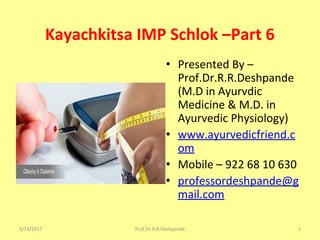 Kayachkitsa IMP Schlok –Part 6
• Presented By –
Prof.Dr.R.R.Deshpande
(M.D in Ayurvdic
Medicine & M.D. in
Ayurvedic Physiology)
• www.ayurvedicfriend.c
om
• Mobile – 922 68 10 630
• professordeshpande@g
mail.com
5/13/2017 1Prof.Dr.R.R.Deshpande
 