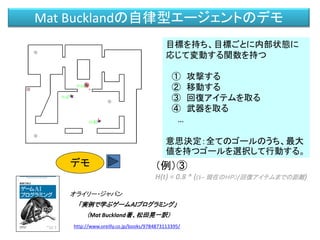 Mat Bucklandの自律型エージェントのデモ
オライリー・ジャパン
「実例で学ぶゲームＡＩプログラミング」
（Mat Buckland著、松田晃一訳）
http://www.oreilly.co.jp/books/9784873113395/
目標を持ち、目標ごとに内部状態に
応じて変動する関数を持つ
① 攻撃する
② 移動する
③ 回復アイテムを取る
④ 武器を取る
…
意思決定：全てのゴールのうち、最大
値を持つゴールを選択して行動する。
（例）③
H(t) = 0.8 * ((1– 現在のＨＰ）/回復アイテムまでの距離)
デモ
 