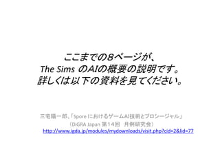 ここまでの８ページが、
The Sims のＡＩの概要の説明です。
詳しくは以下の資料を見てください。
三宅陽一郎、「Spore におけるゲームＡＩ技術とプロシージャル」
（DiGRA Japan 第１４回 月例研究会）
http://www.igda.jp/modules/mydownloads/visit.php?cid=2&lid=77
 