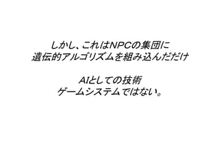 しかし、これはＮＰＣの集団に
遺伝的アルゴリズムを組み込んだだけ
ＡＩとしての技術
ゲームシステムではない。
 