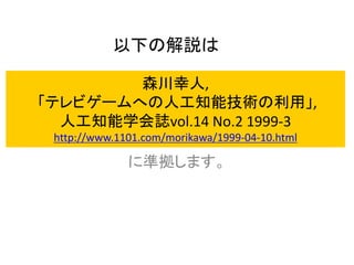 森川幸人,
「テレビゲームへの人工知能技術の利用」,
人工知能学会誌vol.14 No.2 1999-3
http://www.1101.com/morikawa/1999-04-10.html
に準拠します。
以下の解説は
 