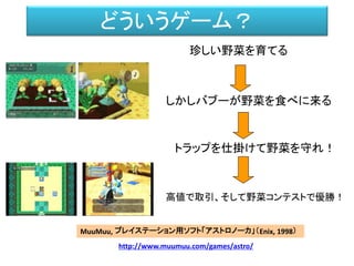 どういうゲーム？
珍しい野菜を育てる
しかしバブーが野菜を食べに来る
トラップを仕掛けて野菜を守れ！
MuuMuu, プレイステーション用ソフト「アストロノーカ」（Enix, 1998）
http://www.muumuu.com/games/astro/
高値で取引、そして野菜コンテストで優勝！
 
