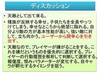 ディスカッション
• 天敵として出て来る。
• 種族が反映する幸せ。子供たちを全員やっつ
けてしまう。幸せなところから絶望に陥れる。自
分より敵の方が基本性能が高い。強い敵に対
して、立ち向かう。ユーザーから闘争心を引き
出す。
• 天敵なので、プレイヤーが嫌がることをする。こ
れを嫌だというものを優先的に選択する。プレ
イヤーの行動履歴を解析して判断して選択する。
報復度、恨みパラメーターが変化する。自キャ
ラが孵化するタイミングを狙う。
 