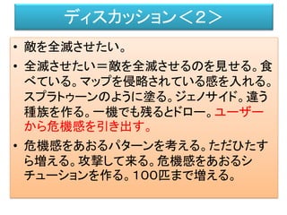 ディスカッション＜２＞
• 敵を全滅させたい。
• 全滅させたい＝敵を全滅させるのを見せる。食
べている。マップを侵略されている感を入れる。
スプラトゥーンのように塗る。ジェノサイド。違う
種族を作る。一機でも残るとドロー。ユーザー
から危機感を引き出す。
• 危機感をあおるパターンを考える。ただひたす
ら増える。攻撃して来る。危機感をあおるシ
チューションを作る。１００匹まで増える。
 