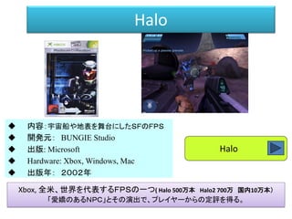 Halo
 内容：宇宙船や地表を舞台にしたＳＦのＦＰＳ
 開発元： BUNGIE Studio
 出版: Microsoft
 Hardware: Xbox, Windows, Mac
 出版年： ２００２年
Xbox, 全米、世界を代表するＦＰＳの一つ( Halo 500万本 Halo2 700万 国内10万本）
「愛嬌のあるＮＰＣ」とその演出で、プレイヤーからの定評を得る。
Halo
 