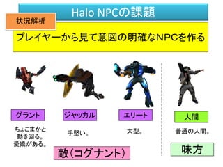 Halo NPCの課題
プレイヤーから見て意図の明確なＮＰＣを作る
ちょこまかと
動き回る。
愛嬌がある。
グラント ジャッカル エリート
手堅い。 大型。
人間
敵（コグナント） 味方
普通の人間。
状況解析
 