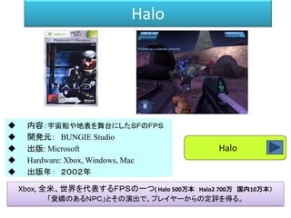 Halo
 内容：宇宙船や地表を舞台にしたＳＦのＦＰＳ
 開発元： BUNGIE Studio
 出版: Microsoft
 Hardware: Xbox, Windows, Mac
 出版年： ２００２年
Xbox, 全米、世界を代表するＦＰＳの一つ( Halo 500万本 Halo2 700万 国内10万本）
「愛嬌のあるＮＰＣ」とその演出で、プレイヤーからの定評を得る。
Halo
 