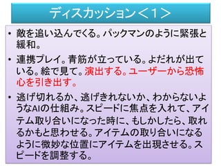 ディスカッション＜１＞
• 敵を追い込んでくる。パックマンのように緊張と
緩和。
• 連携プレイ。青筋が立っている。よだれが出て
いる。絵で見て。演出する。ユーザーから恐怖
心を引き出す。
• 逃げ切れるか、逃げきれないか、わからないよ
うなAIの仕組み。スピードに焦点を入れて、アイ
テム取り合いになった時に、もしかしたら、取れ
るかもと思わせる。アイテムの取り合いになる
ように微妙な位置にアイテムを出現させる。ス
ピードを調整する。
 
