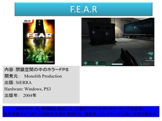 F.E.A.R
内容：閉鎖空間の中のホラーＦＰＳ
開発元： Monolith Production
出版: SIERRA
Hardware: Windows, PS3
出版年： 2004年
FPSとホラーを, 映画的な演出によって結びつけたエポックメーキングな名作。
長年発展させて来たＡＩ技術の本領が発揮され、開発者、プレイヤーから高い支持を集める。
 