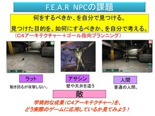 F.E.A.R NPCの課題
何をするべきか、を自分で見つける。
見つけた目的を、如何にするべきか、を自分で考える。
動き回るが攻撃しない。
ラット アサシン
壁や天井を這う
人間
敵
普通の人間。
（Ｃ４アーキテクチャー＋ゴール指向プランニング）
学術的な成果（Ｃ４アーキテクチャー）を、
どう実際のゲームに応用しているか見てみよう！
 